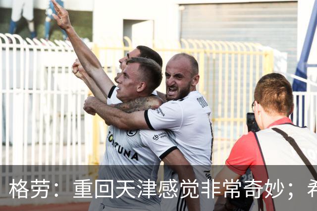 格劳：重回天津感觉非常奇妙；希望在亚冠为海港提供更多价值